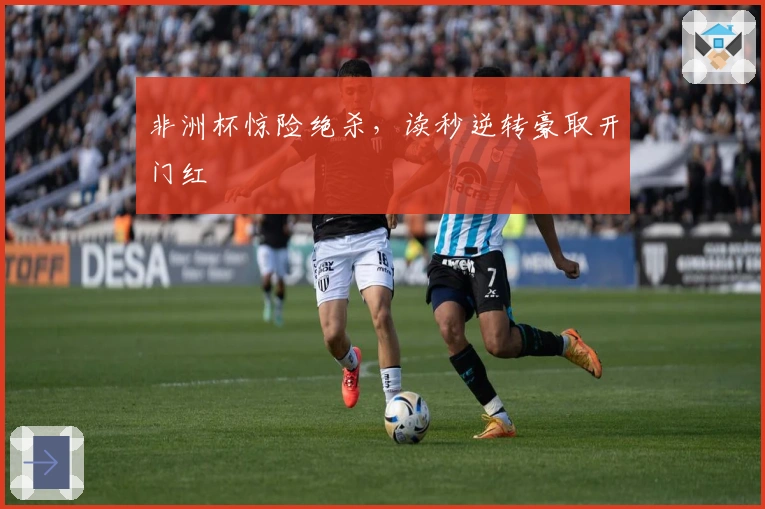 非洲杯惊险绝杀，读秒逆转豪取开门红