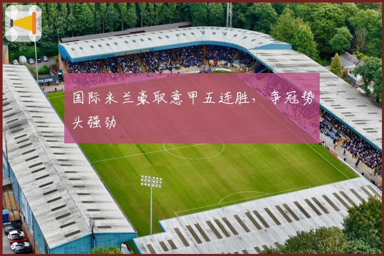 国际米兰豪取意甲五连胜，争冠势头强劲