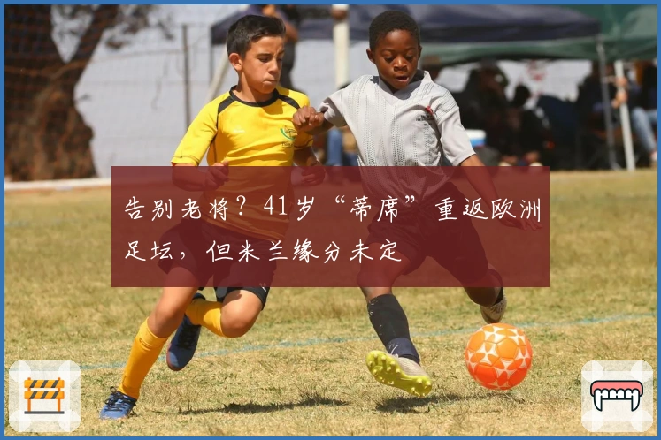 告别老将？41岁“蒂席”重返欧洲足坛，但米兰缘分未定