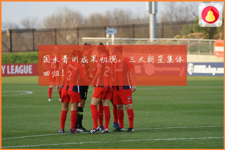 国米青训成果初现，三大新星集体回归！