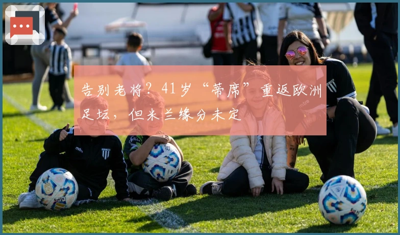 告别老将？41岁“蒂席”重返欧洲足坛，但米兰缘分未定