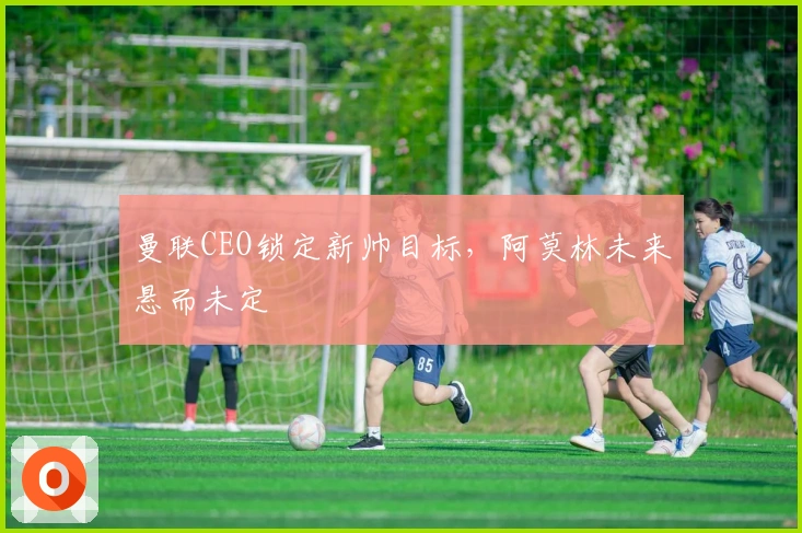 曼联CEO锁定新帅目标，阿莫林未来悬而未定