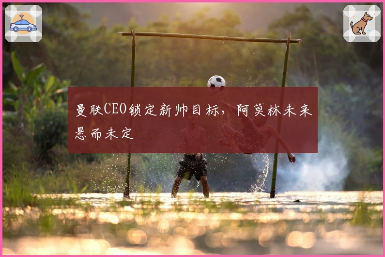 曼联CEO锁定新帅目标，阿莫林未来悬而未定