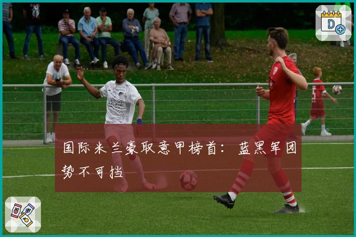 国际米兰豪取意甲榜首：蓝黑军团势不可挡