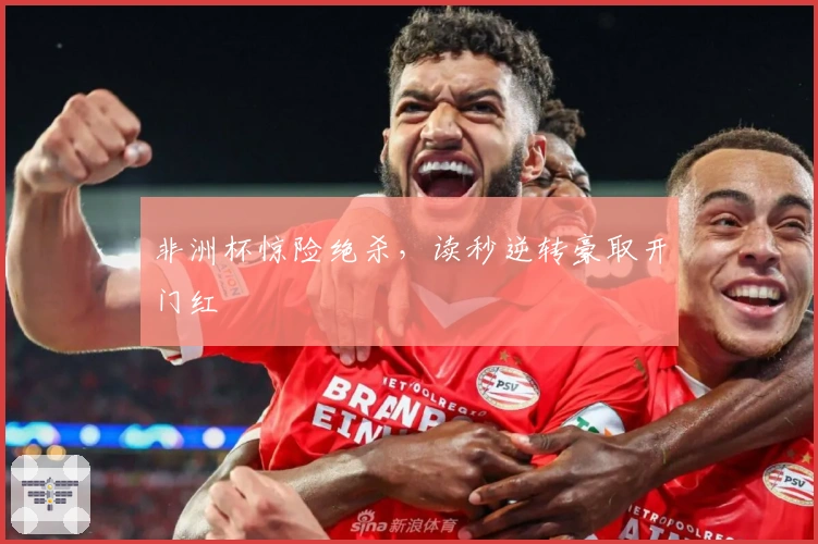 非洲杯惊险绝杀，读秒逆转豪取开门红